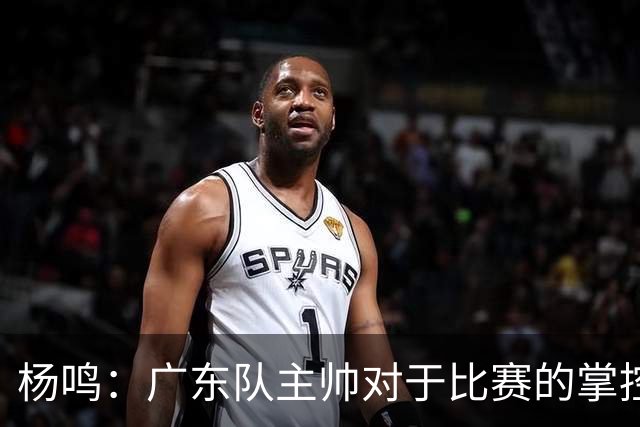 杨鸣：广东队主帅对于比赛的掌控和熟悉程度都很难让人理解