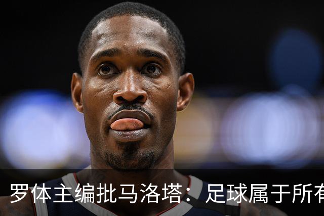 罗体主编批马洛塔：足球属于所有人，体系永远比个人随心所欲重要
