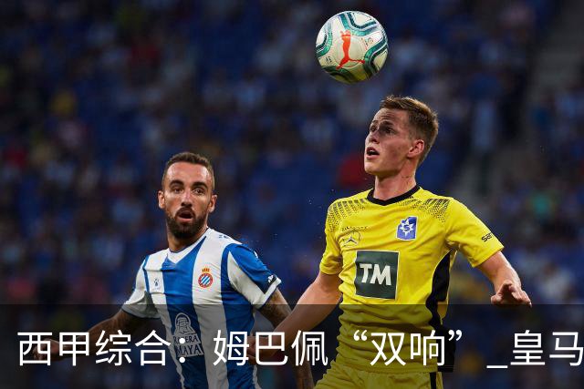西甲综合：姆巴佩“双响” 皇马大胜塞维利亚重返积分榜前三