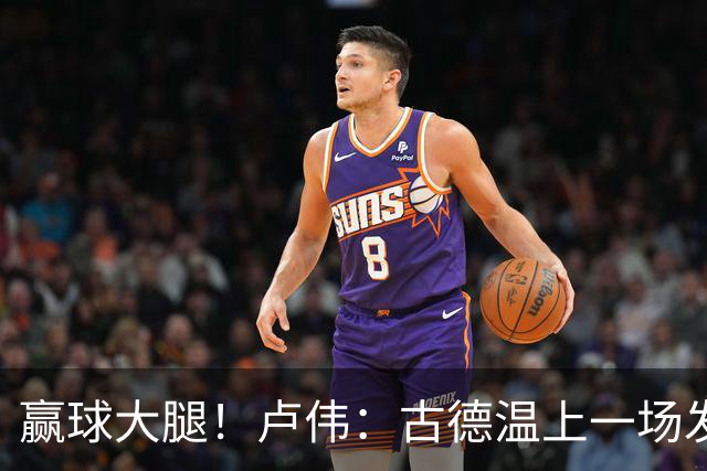 赢球大腿！卢伟：古德温上一场发挥不好是疲劳期 我对他非常信任