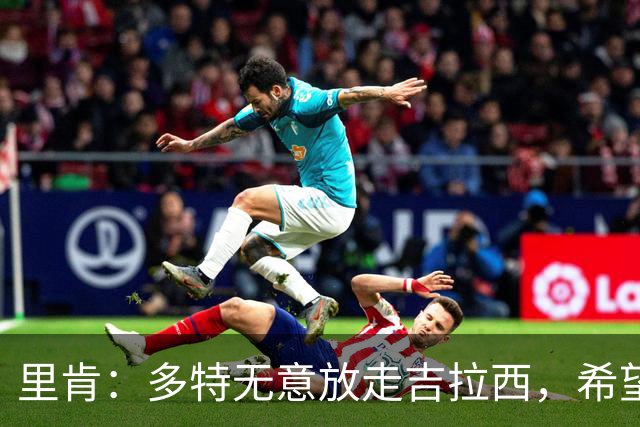 里肯：多特无意放走吉拉西，希望和科贝尔等4将续约